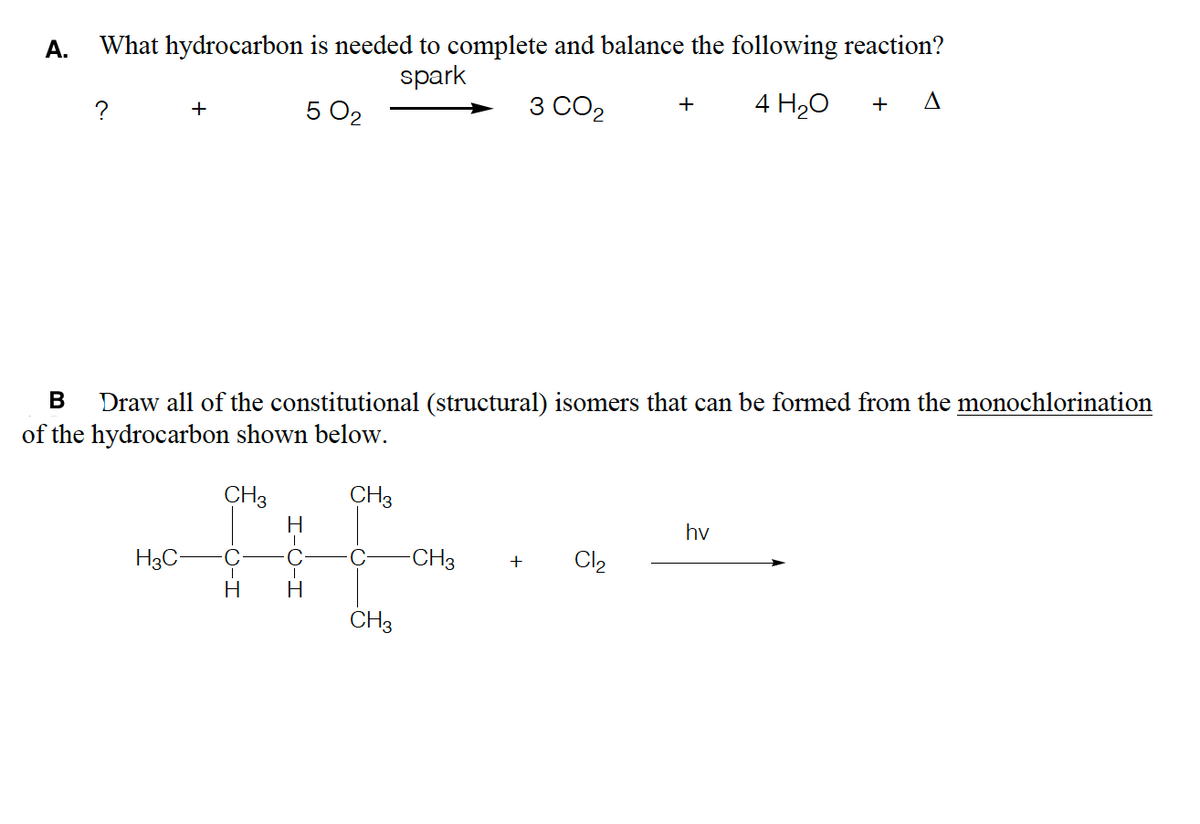 A.
What hydrocarbon is needed to complete and balance the following reaction?
spark
3 CO2
4 H20
A
+
+
+
5 O2
В
Draw all of the constitutional (structural) isomers that can be formed from the monochlorination
of the hydrocarbon shown below.
CH3
CH3
hv
H3C-
-CH3
Cl2
+
H
CH3
