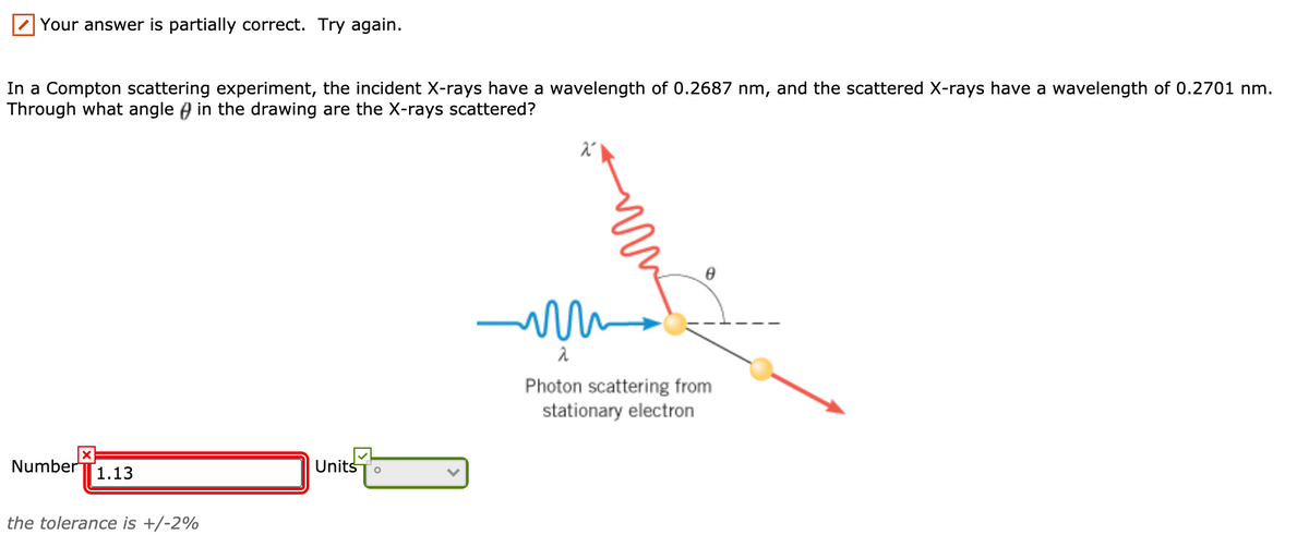 Your answer is partially correct. Try again.
In a Compton scattering experiment, the incident X-rays have a wavelength of 0.2687 nm, and the scattered X-rays have a wavelength of 0.2701 nm.
Through what angle ) in the drawing are the X-rays scattered?
Photon scattering from
stationary electron
Number
1.13
UnitsTo
the tolerance is +/-2%
