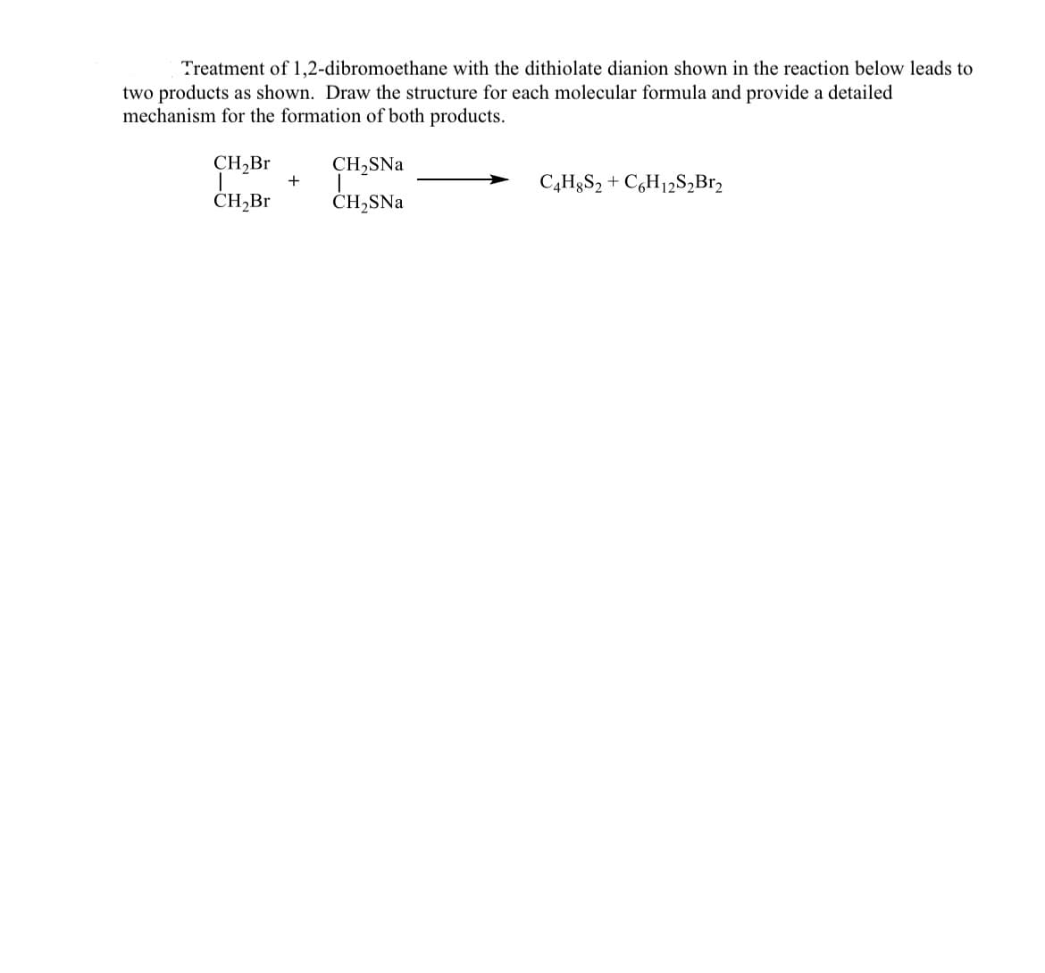 Treatment of 1,2-dibromoethane with the dithiolate dianion shown in the reaction below leads to
two products as shown. Draw the structure for each molecular formula and provide a detailed
mechanism for the formation of both products.
CH,Br
CH,SNa
C4H8S2 + C,H12S,Br,
CH,Br
CH2SNa
