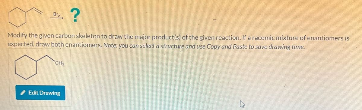 CH
Bra
?
Modify the given carbon skeleton to draw the major product(s) of the given reaction. If a racemic mixture of enantiomers is
expected, draw both enantiomers. Note: you can select a structure and use Copy and Paste to save drawing time.
Edit Drawing
27