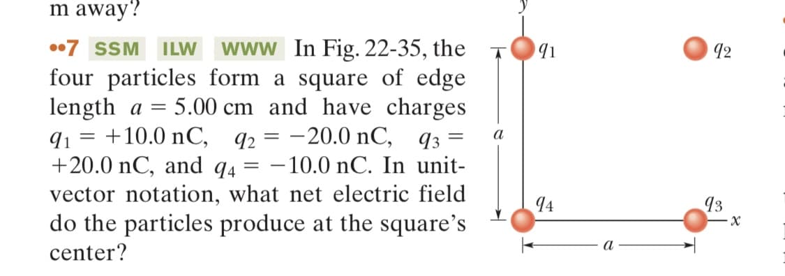 m away?
=
7 SSM ILW www In Fig. 22-35, the
four particles form a square of edge
length a = 5.00 cm and have charges
+10.0 nC, 92 = -20.0 nC, 93²
91 =
+20.0 nC, and 94 -10.0 nC. In unit-
vector notation, what net electric field
do the particles produce at the square's
center?
a
91
94
a
92
93
-X