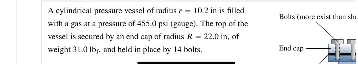 A cylindrical pressure vessel of radius r = 10.2 in is filled
with a gas at a pressure of 455.0 psi (gauge). The top of the
vessel is secured by an end cap of radius R = 22.0 in, of
weight 31.0 lbf, and held in place by 14 bolts.
Bolts (more exist than sh
End cap