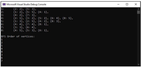 3:
4:
5:
6:
7:
8:
A Microsoft Visual Studio Debug Console
(2: 2}, (5: 3),
{1: 2}, (5: 5), (4: 1},
{4: 2}, (7: 3},
{2: 1}, {3: 2}, {5: 2}, {6: 4}, {8: 5},
{1: 3}, (2: 5}, (4: 2}, (8: 3},
(4: 4), (7: 4), (8: 1),
{3: 3), (6: 4},
{4: 5}, {5: 3}, {6: 1},
BFS Order of vertices:
