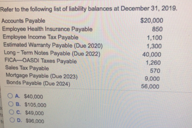 Refer to the following list of liability balances at December 31, 2019.
Accounts Payable
Employee Health Insurance Payable
Employee Income Tax Payable
Estimated Warranty Payable (Due 2020)
Long-Term Notes Payable (Due 2022)
FICA OASDI Taxes Payable
Sales Tax Payable
Mortgage Payable (Due 2023)
Bonds Payable (Due 2024)
OA. $40,000
B. $105,000
C. $49,000
te
to O D. $96,000
$20,000
850
1,100
1,300
40,000
1,260
570
9,000
56,000