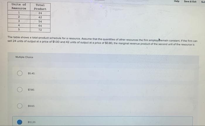 Units of
Resource
Total
Product
1
24
2
42
3
54
4
64
5
72
Help
Save & Exit
Sub
The table shows a total-product schedule for a resource. Assume that the quantities of other resources the firm employ remain constant. If the firm can
sell 24 units of output at a price of $1.00 and 42 units of output at a price of $0.80, the marginal revenue product of the second unit of the resource is
Multiple Choice
$5.40
$7.00.
$9.60.
$12.20