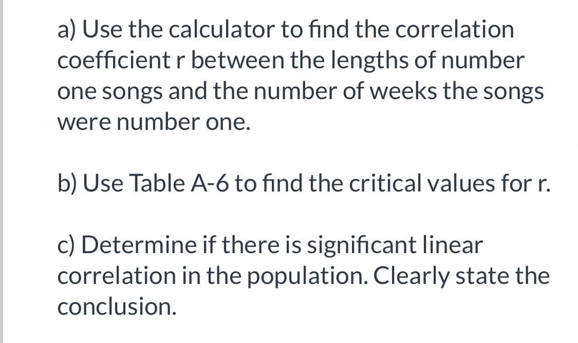 a) Use the calculator to find the correlation
coefficient r between the lengths of number
one songs and the number of weeks the songs
were number one.
b) Use Table A-6 to find the critical values for r.
c) Determine if there is significant linear
correlation in the population. Clearly state the
conclusion.