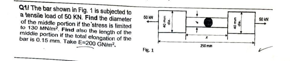 Q1/ The bar shown in Fig. 1 is subjected to
a tensile load of 50 KN. Find the diameter
of the middle portion if the 'stress is limited
to 130 MN/m². Find also the length of the
middle portion if the total elongation of the
bar is 0.15 mm. Take E=200 GN/m².
50 kN
Fig. 1
40 mm
dia.
+
P
x
250 mm
40 mm
dia
50 kN