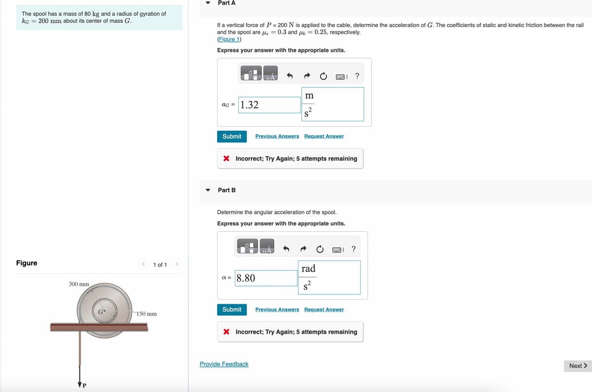 The spool has a mass of 80 kg and a radius of gyration of
KG = 200 mm about its center of mass G.
Figure
300 mm
1 of 1
150 mm.
Part A
If a vertical force of P = 200 N is applied to the cable, determine the acceleration of G. The coefficients of static and kinetic friction between the rail
and the spool are μs = 0.3 and μ = 0.25, respectively.
(Figure 1)
Express your answer with the appropriate units.
aG = 1.32
Part B
MILÁ
Submit Previous Answers Request Answer
m
X Incorrect; Try Again; 5 attempts remaining
a = 8.80
國」?
Determine the angular acceleration of the spool.
Express your answer with the appropriate units.
Provide Feedback
rad
s²
Submit Previous Answers Request Answer
?
X Incorrect; Try Again; 5 attempts remaining
Next >