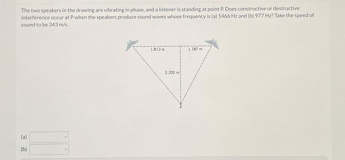 The two speakers in the drawing are vibrating in phase, and a listener is standing at point P. Does constructive or destructive
interference occur at P when the speakers produce sound waves whose frequency is (a) 1466 Hz and (b) 977 Hz? Take the speed of
sound to be 343 m/s.
(a)
(b)
1.813 m
2.200 m
1,187 m