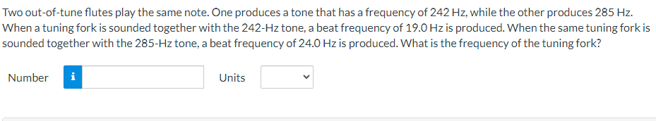 Two out-of-tune flutes play the same note. One produces a tone that has a frequency of 242 Hz, while the other produces 285 Hz.
When a tuning fork is sounded together with the 242-Hz tone, a beat frequency of 19.0 Hz is produced. When the same tuning fork is
sounded together with the 285-Hz tone, a beat frequency of 24.0 Hz is produced. What is the frequency of the tuning fork?
Number i
Units