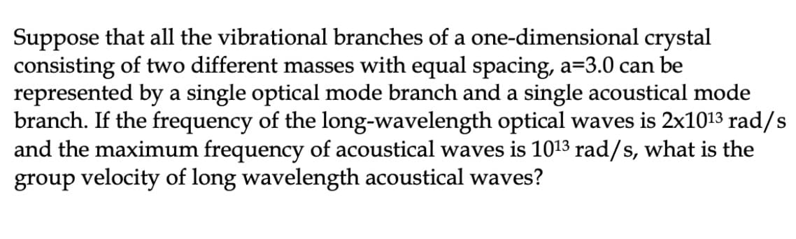 Suppose that all the vibrational branches of a one-dimensional crystal
consisting of two different masses with equal spacing, a=3.0 can be
represented by a single optical mode branch and a single acoustical mode
branch. If the frequency of the long-wavelength optical waves is 2x1013 rad/s
and the maximum frequency of acoustical waves is 1013 rad/s, what is the
group velocity of long wavelength acoustical waves?
