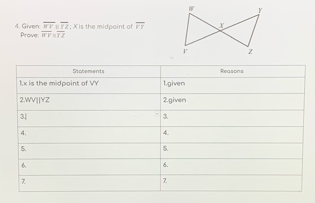 W
Y
4. Given: WV || Y Z; X is the midpoint of VY
Prove: WVYZ
V
Statements
Reasons
1.x is the midpoint of VY
1.given
2.WV||YZ
2.given
3.
4.
5.
5.
6.
6.
7.
7.
3.
4.
