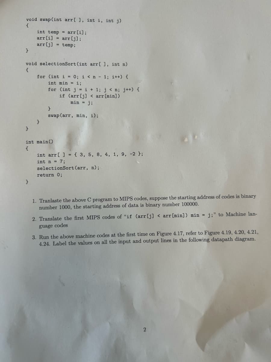 void swap (int arr[], int i, int j)
{
int temp = arr[i];
arr[i] = arr[j];
arr[j]
}
temp;
void selectionSort (int arr[], int n)
{
for (int i = 0; i < n 1; i++) {
int min i;
for (int j=i+1; j < n; j++) {
if (arr[j] arr[min])
min = j;
swap (arr, min, i);
}
}
}
int main()
{
int arr[] = { 3, 5, 8, 4, 1, 9, -2 };
int n = 7;
selectionSort (arr, n);
return 0;
}
1. Tranlaste the above C program to MIPS codes, suppose the starting address of codes is binary
number 1000, the starting address of data is binary number 100000.
2. Translate the first MIPS codes of "if (arr[j] <arr [min]) min j;" to Machine lan-
guage codes
3. Run the above machine codes at the first time on Figure 4.17, refer to Figure 4.19, 4.20, 4.21,
4.24. Label the values on all the input and output lines in the following datapath diagram.
2