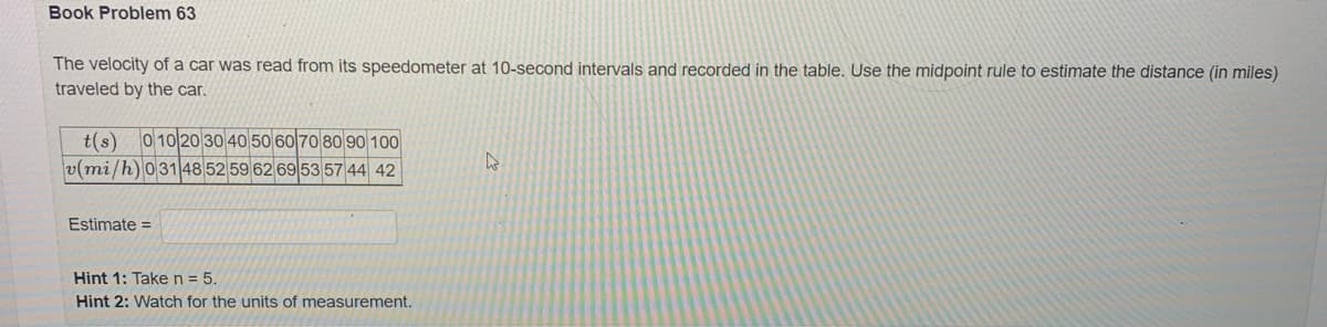 Book Problem 63
The velocity of a car was read from its speedometer at 10-second intervals and recorded in the table. Use the midpoint rule to estimate the distance (in miles)
traveled by the car.
t(s) 0 10 20 30 40 50 60 70 80 90 100
v(mi/h) 03148 52 59 62 69 53 57 44 42
Estimate=
Hint 1: Take n = 5.
Hint 2: Watch for the units of measurement.
W