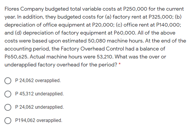 Flores Company budgeted total variable costs at P250,000 for the current
year. In addition, they budgeted costs for (a) factory rent at P325,00o; (b)
depreciation of office equipment at P20,000; (c) office rent at P140,000;
and (d) depreciation of factory equipment at P60,000. All of the above
costs were based upon estimated 50,080 machine hours. At the end of the
accounting period, the Factory Overhead Control had a balance of
P650,625. Actual machine hours were 53,210. What was the over or
underapplied factory overhead for the period? *
P 24,062 overapplied.
P 45,312 underapplied.
O P 24,062 underapplied.
O P194,062 overapplied.
