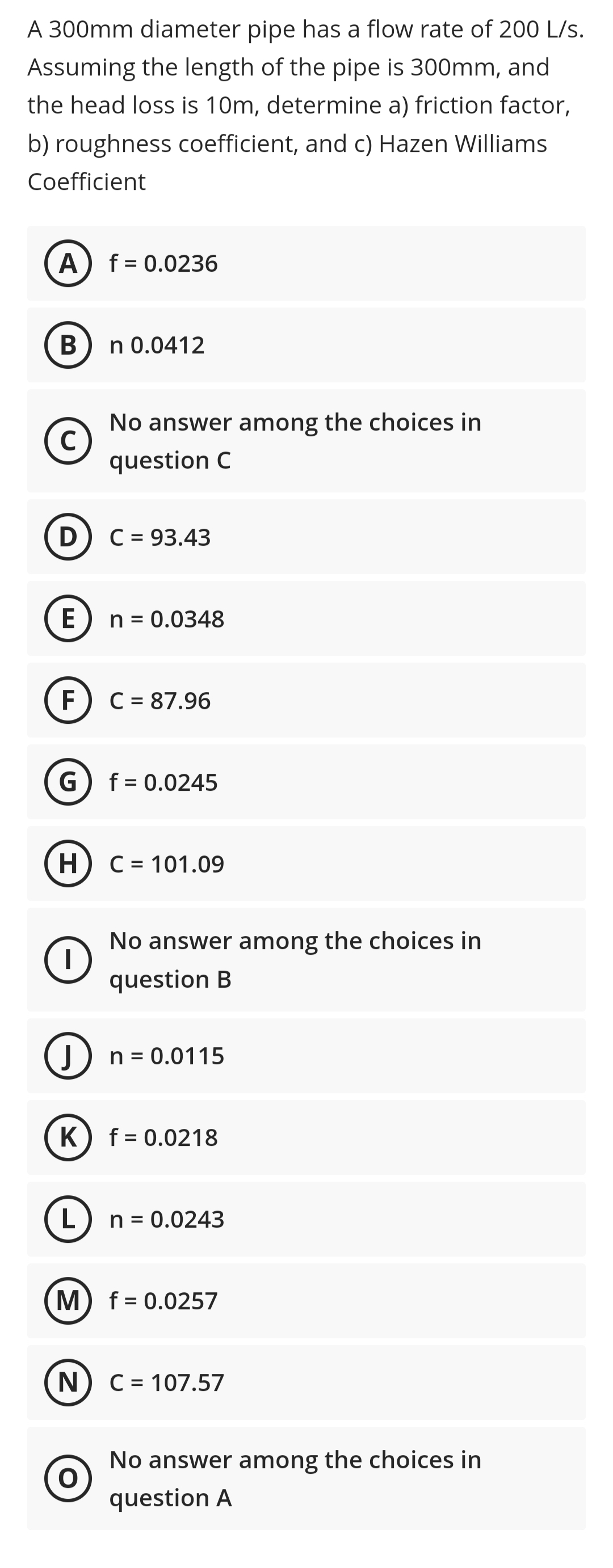 A 300mm diameter pipe has a flow rate of 200 L/s.
Assuming the length of the pipe is 300mm, and
the head loss is 10m, determine a) friction factor,
b) roughness coefficient, and c) Hazen Williams
Coefficient
A) f = 0.0236
В
n 0.0412
No answer among the choices in
C
question C
D) C = 93.43
E
n = 0.0348
F
C = 87.96
G) f= 0.0245
H) C = 101.09
No answer among the choices in
question B
()
J
n = 0.0115
%3D
K
f = 0.0218
L
n = 0.0243
M) f= 0.0257
N.
C = 107.57
No answer among the choices in
question A
