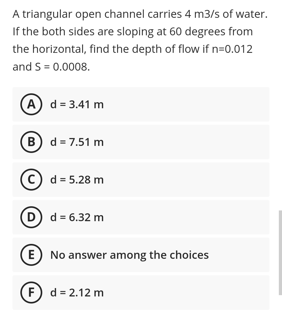 A triangular open channel carries 4 m3/s of water.
If the both sides are sloping at 60 degrees from
the horizontal, find the depth of flow if n=0.012
and S = 0.0008.
A) d = 3.41 m
В
d = 7.51 m
C) d = 5.28 m
D
d = 6.32 m
E
No answer among the choices
(F
d = 2.12 m
