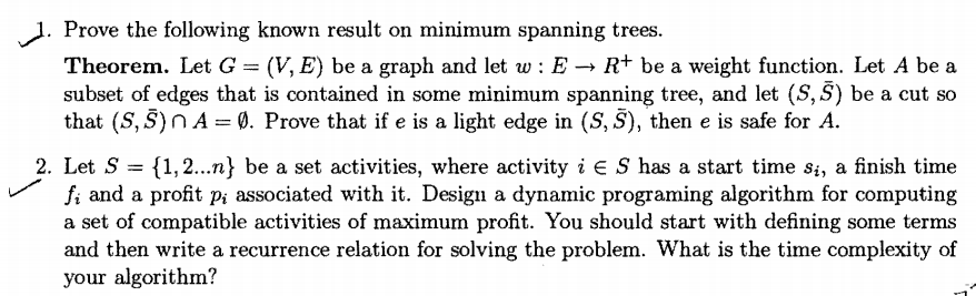 1. Prove the following known result on minimum spanning trees.
Theorem. Let G = (V, E) be a graph and let w : E → R+ be a weight function. Let A be a
subset of edges that is contained in some minimum spanning tree, and let (S, S) be a cut so
that (S, S)N A = 0. Prove that if e is a light edge in (S, S), then e is safe for A.
%3D
2. Let S =
fi and a profit p; associated with it. Design a dynamic programing algorithm for computing
a set of compatible activities of maximum profit. You should start with defining some terms
and then write a recurrence relation for solving the problem. What is the time complexity of
your algorithm?
{1,2...n} be a set activities, where activity i E S has a start time si, a finish time
