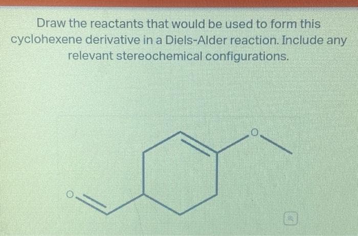 Draw the reactants that would be used to form this
cyclohexene derivative in a Diels-Alder reaction. Include any
relevant stereochemical configurations.