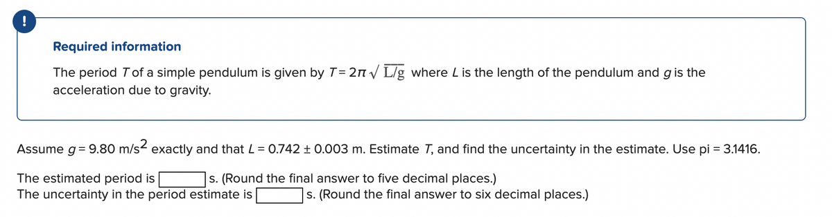 Required information
The period T of a simple pendulum is given by T = 2√ L/g where L is the length of the pendulum and g is the
acceleration due to gravity.
Assume g = 9.80 m/s² exactly and that L = 0.742 ± 0.003 m. Estimate T, and find the uncertainty in the estimate. Use pi = 3.1416.
The estimated period is
s. (Round the final answer to five decimal places.)
The uncertainty in the period estimate is
s. (Round the final answer to six decimal places.)