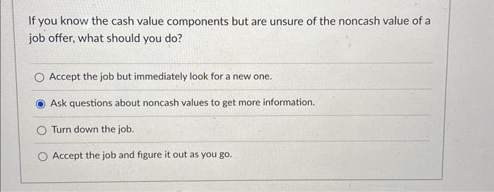 If you know the cash value components but are unsure of the noncash value of a
job offer, what should you do?
O Accept the job but immediately look for a new one.
Ask questions about noncash values to get more information.
O Turn down the job.
O Accept the job and figure it out as you go.