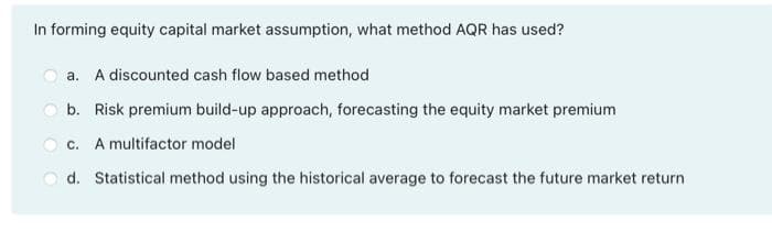 In forming equity capital market assumption, what method AQR has used?
a. A discounted cash flow based method
b. Risk premium build-up approach, forecasting the equity market premium
c. A multifactor model
d. Statistical method using the historical average to forecast the future market return
