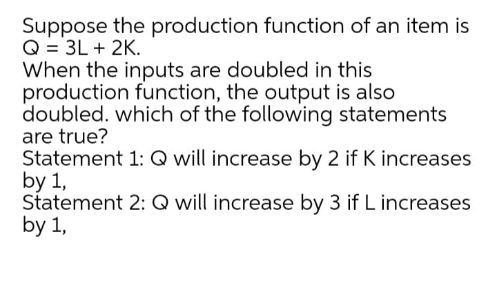 Suppose the production function of an item is
Q = 3L + 2K.
When the inputs are doubled in this
production function, the output is also
doubled. which of the following statements
are true?
Statement 1: Q will increase by 2 if K increases
by 1,
Statement 2: Q will increase by 3 if L increases
by 1,
