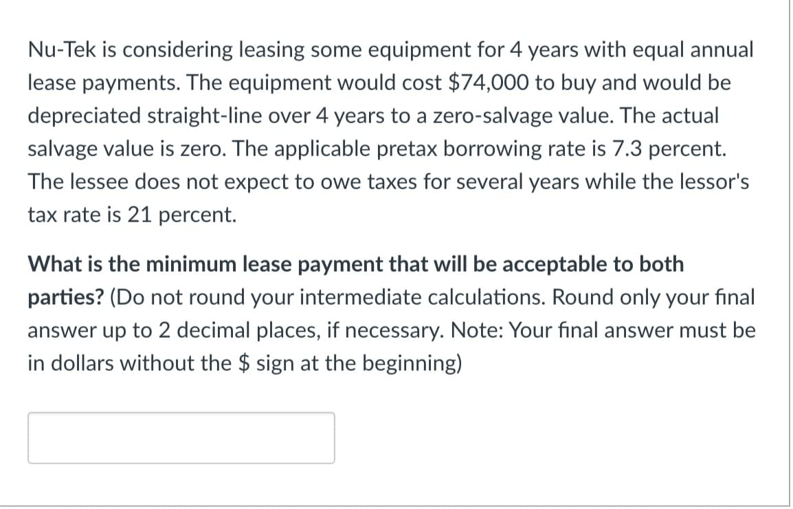Nu-Tek is considering leasing some equipment for 4 years with equal annual
lease payments. The equipment would cost $74,000 to buy and would be
depreciated straight-line over 4 years to a zero-salvage value. The actual
salvage value is zero. The applicable pretax borrowing rate is 7.3 percent.
The lessee does not expect to owe taxes for several years while the lessor's
tax rate is 21 percent.
What is the minimum lease payment that will be acceptable to both
parties? (Do not round your intermediate calculations. Round only your final
answer up to 2 decimal places, if necessary. Note: Your final answer must be
in dollars without the $ sign at the beginning)
