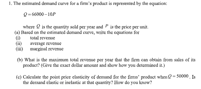 1. The estimated demand curve for a firm's product is represented by the equation:
Q = 66000 – 10P
where O is the quantity sold per year and P is the price per unit.
(a) Based on the estimated demand curve, write the equations for
(i)
(ii)
(iii) marginal revenue
total revenue
average revenue
(b) What is the maximum total revenue per year that the firm can obtain from sales of its
product? (Give the exact dollar amount and show how you determined it.)
(c) Calculate the point price elasticity of demand for the firms' product when 2 = 50000 . Is
the demand elastic or inelastic at that quantity? How do you know?
