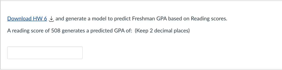 Download HW 6 and generate a model to predict Freshman GPA based on Reading scores.
A reading score of 508 generates a predicted GPA of: (Keep 2 decimal places)
