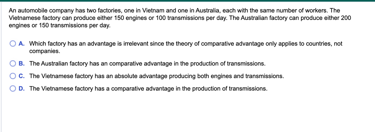An automobile company has two factories, one in Vietnam and one in Australia, each with the same number of workers. The
Vietnamese factory can produce either 150 engines or 100 transmissions per day. The Australian factory can produce either 200
engines or 150 transmissions per day.
A. Which factory has an advantage is irrelevant since the theory of comparative advantage only applies to countries, not
companies.
B. The Australian factory has an comparative advantage in the production of transmissions.
C. The Vietnamese factory has an absolute advantage producing both engines and transmissions.
D. The Vietnamese factory has a comparative advantage in the production of transmissions.