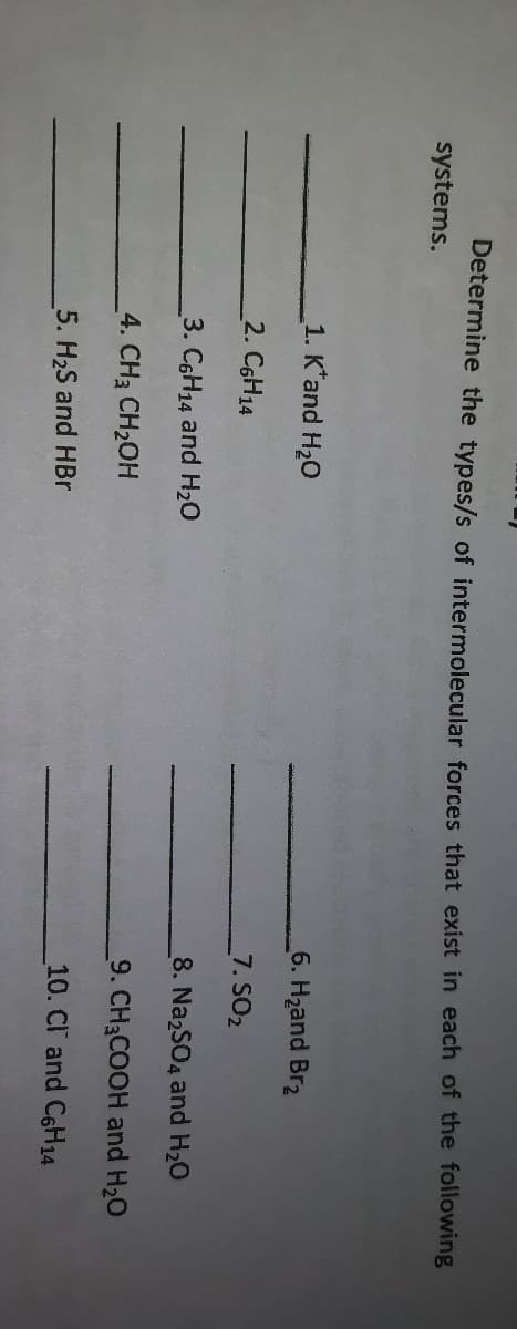 Determine the types/s of intermolecular forces that exist in each of the following
systems.
1. K'and H20
6. Hzand Br2
2. C6H14
7. SO2
3. C6H14 and H20
8. NazSO4 and H20
4. CH3 CH2OH
9. CH3COOH and H20
5. H2S and HBr
10. Cl and C6H14
