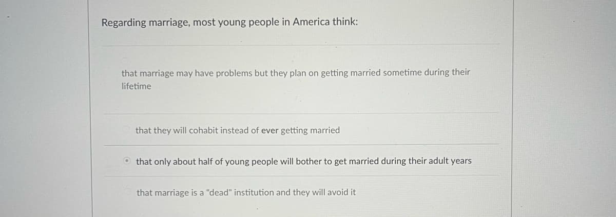 Regarding marriage, most young people in America think:
that marriage may have problems but they plan on getting married sometime during their
lifetime
that they will cohabit instead of ever getting married
that only about half of young people will bother to get married during their adult years
that marriage is a "dead" institution and they will avoid it
