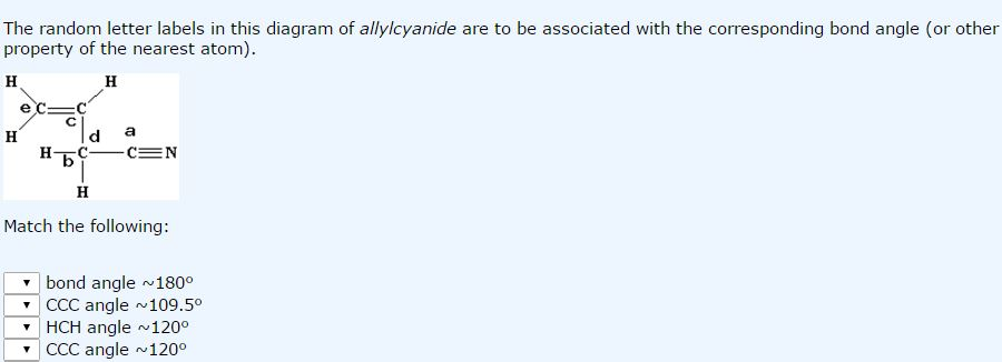 The random letter labels in this diagram of allylcyanide are to be associated with the corresponding bond angle (or other
property of the nearest atom).
H
H
exc=ci
нь-
H
a
-C=N
H
Match the following:
bond angle ~180⁰
CCC angle ~109.5⁰
HCH angle ~120⁰
CCC angle ~120⁰