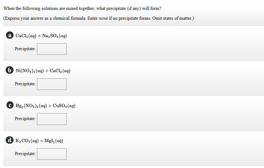 When the following solutions are mixed together, what precipitate (if any) will form?
(Express your answer as a chemical formula. Enter none if no precipitate forms. Omit states of matter.)
a CaCl₂ (aq) + Na₂SO4 (aq)
Precipitate:
b Ni(NO3)2 (aq) + CaCl₂ (aq)
Precipitate:
Hg₂ (NO3)2 (aq) + CuSO4 (aq)
Precipitate:
dK₂CO3(aq) + MgI₂ (aq)
Precipitate: