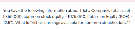 You have the following information about Trisha Company: total asset =
P350,000; common stock equity = P175,000; Return on Equity (ROE) =
12.5%. What is Trisha's earnings available for common stockholders? *
