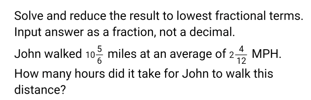 Solve and reduce the result to lowest fractional terms.
Input answer as a fraction, not a decimal.
5
4
John walked 10 miles at an average of 2-12 MPH.
How many hours did it take for John to walk this
distance?