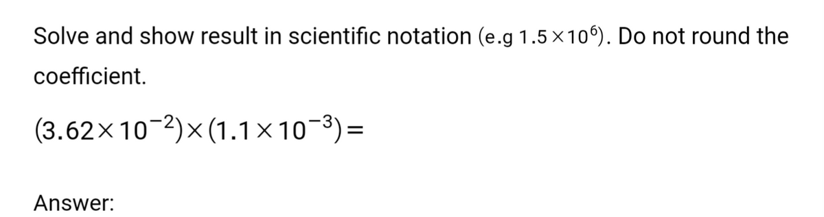 Solve and show result in scientific notation (e.g 1.5 × 106). Do not round the
coefficient.
(3.62×10-2)x(1.1×10¯³)=
Answer: