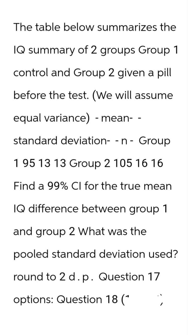 The table below summarizes the
IQ summary of 2 groups Group 1
control and Group 2 given a pill
before the test. (We will assume
equal variance) -mean- -
standard deviation- -n- Group
1 95 13 13 Group 2 105 16 16
Find a 99% CI for the true mean
IQ difference between group 1
and group 2 What was the
pooled standard deviation used?
round to 2 d. p. Question 17
options: Question 18 (* ;