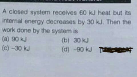 A closed system receives 60 kJ heat but its
internal energy decreases by 30 kJ. Then the
work done by the system is
(a) 90 kJ
(c) -30 kJ
(b) 30 kJ
(d) -90 kJ T s
