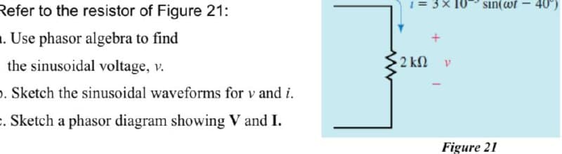 Refer to the resistor of Figure 21:
. Use phasor algebra to find
the sinusoidal voltage, v.
. Sketch the sinusoidal waveforms for v and i.
. Sketch a phasor diagram showing V and I.
1=3×10
• 2 ΚΩ
V
sin(wt
Figure 21
-