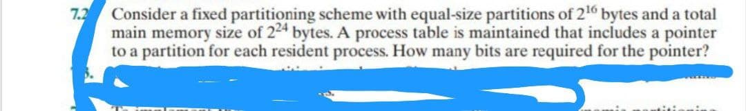 7.2
Consider a fixed partitioning scheme with equal-size partitions of 2¹6 bytes and a total
main memory size of 224 bytes. A process table is maintained that includes a pointer
to a partition for each resident process. How many bits are required for the pointer?
nicimate