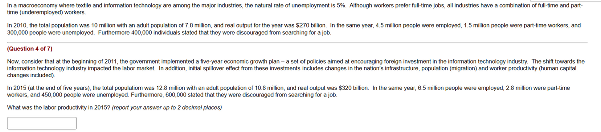 In a macroeconomy where textile and information technology are among the major industries, the natural rate of unemployment is 5%. Although workers prefer full-time jobs, all industries have a combination of full-time and part-
time (underemployed) workers.
In 2010, the total population was 10 million with an adult population of 7.8 million, and real output for the year was $270 billion. In the same year, 4.5 million people were employed, 1.5 million people were part-time workers, and
300,000 people were unemployed. Furthermore 400,000 individuals stated that they were discouraged from searching for a job.
(Question 4 of 7)
Now, consider that at the beginning of 2011, the government implemented a five-year economic growth plan- a set of policies aimed at encouraging foreign investment in the information technology industry. The shift towards the
information technology industry impacted the labor market. In addition, initial spillover effect from these investments includes changes in the nation's infrastructure, population (migration) and worker productivity (human capital
changes included).
In 2015 (at the end of five years), the total populatiom was 12.8 million with an adult population of 10.8 million, and real output was $320 billion. In the same year, 6.5 million people were employed, 2.8 million were part-time
workers, and 450,000 people were unemployed. Furthermore, 600,000 stated that they were discouraged from searching for a job.
What was the labor productivity in 2015? (report your answer up to 2 decimal places)