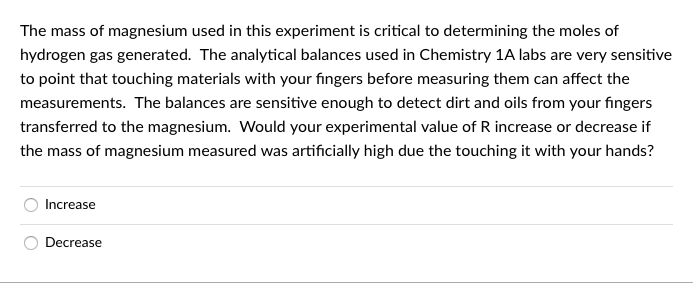 The mass of magnesium used in this experiment is critical to determining the moles of
hydrogen gas generated. The analytical balances used in Chemistry 1A labs are very sensitive
to point that touching materials with your fingers before measuring them can affect the
measurements. The balances are sensitive enough to detect dirt and oils from your fingers
transferred to the magnesium. Would your experimental value of R increase or decrease if
the mass of magnesium measured was artificially high due the touching it with your hands?
Increase
Decrease
