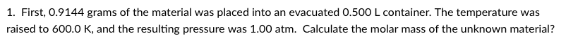 1. First, 0.9144 grams of the material was placed into an evacuated 0.500 L container. The temperature was
raised to 600.0 K, and the resulting pressure was 1.00 atm. Calculate the molar mass of the unknown material?
