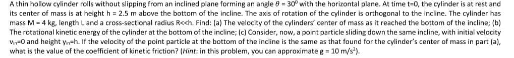 A thin hollow cylinder rolls without slipping from an inclined plane forming an angle 0 = 30° with the horizontal plane. At time t=0, the cylinder is at rest and
its center of mass is at height h = 2.5 m above the bottom of the incline. The axis of rotation of the cylinder is orthogonal to the incline. The cylinder has
mass M = 4 kg, length L and a cross-sectional radius R<<h. Find: (a) The velocity of the cylinders' center of mass as it reached the bottom of the incline; (b)
The rotational kinetic energy of the cylinder at the bottom of the incline; (c) Consider, now, a point particle sliding down the same incline, with initial velocity
Vin=0 and height yin=h. If the velocity of the point particle at the bottom of the incline is the same as that found for the cylinder's center of mass in part (a),
what is the value of the coefficient of kinetic friction? (Hint: in this problem, you can approximate g = 10 m/s?).
