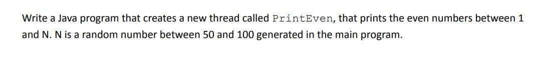 Write a Java program that creates a new thread called PrintEven, that prints the even numbers between 1
and N. N is a random number between 50 and 100 generated in the main program.
