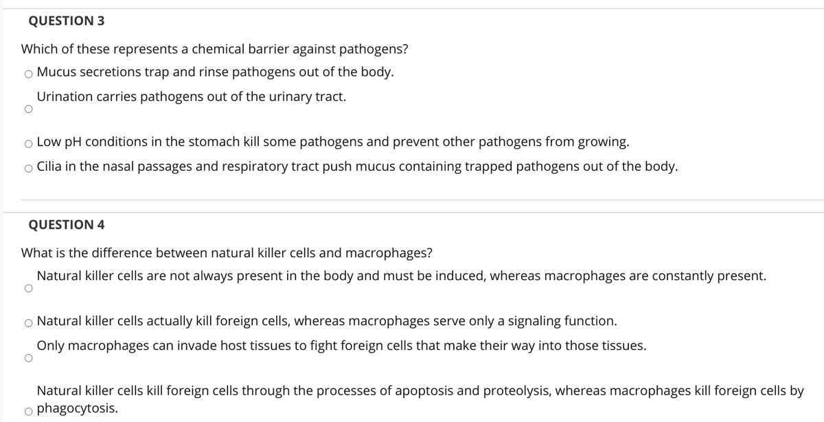 QUESTION 3
Which of these represents a chemical barrier against pathogens?
o Mucus secretions trap and rinse pathogens out of the body.
Urination carries pathogens out of the urinary tract.
o Low pH conditions in the stomach kill some pathogens and prevent other pathogens from growing.
o Cilia in the nasal passages and respiratory tract push mucus containing trapped pathogens out of the body.
QUESTION 4
What is the difference between natural killer cells and macrophages?
Natural killer cells are not always present in the body and must be induced, whereas macrophages are constantly present.
o Natural killer cells actually kill foreign cells, whereas macrophages serve only a signaling function.
Only macrophages can invade host tissues to fight foreign cells that make their way into those tissues.
Natural killer cells kill foreign cells through the processes of apoptosis and proteolysis, whereas macrophages kill foreign cells by
o phagocytosis.
