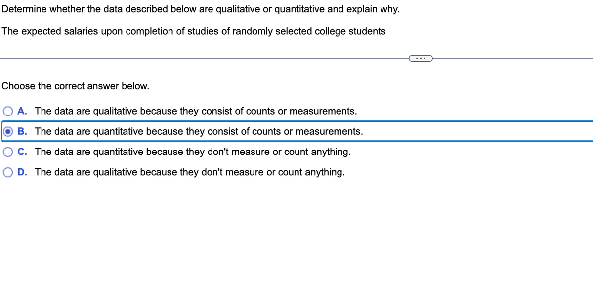 Determine whether the data described below are qualitative or quantitative and explain why.
The expected salaries upon completion of studies of randomly selected college students
Choose the correct answer below.
A. The data are qualitative because they consist of counts or measurements.
B. The data are quantitative because they consist of counts or measurements.
C. The data are quantitative because they don't measure or count anything.
D. The data are qualitative because they don't measure or count anything.