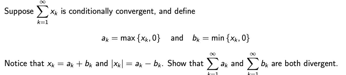 Suppose Σ XK is conditionally convergent, and define
k=1
ak
= max {xk, 0} and
bk = min {xk, 0}
∞
Notice that xk = a + bk and |xk| = ak - bk. Show that ✗ ak and ☐ bk are both divergent.
k-1
K-1